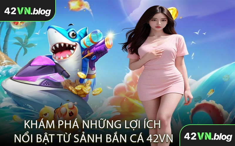 Khám Phá Những Lợi Ích Nổi Bật Từ Sảnh Bắn Cá 42VN